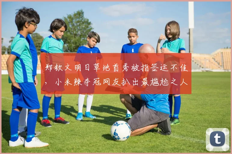 郑钦文明日草地首秀被指签运不佳，小米辣夺冠网友扒出最尴尬之人