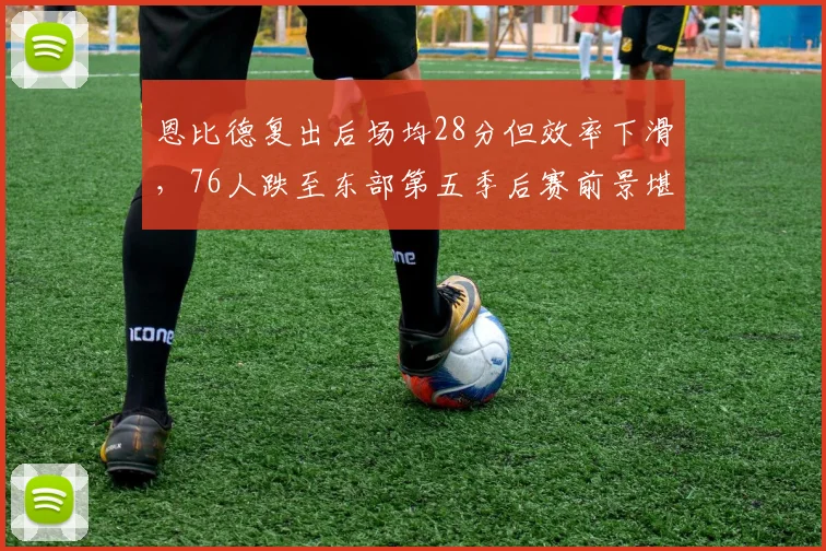 恩比德复出后场均28分但效率下滑,76人跌至东部第五季后赛前景堪忧